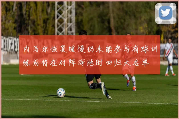 内马尔恢复缓慢仍未能参与有球训练或将在对阵海地时回归大名单