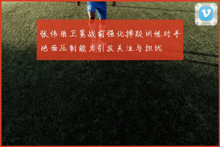张伟丽卫冕战前强化摔跤训练对手地面压制能力引发关注与担忧