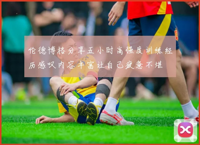 伦德博格分享五小时高强度训练经历感叹内容丰富让自己疲惫不堪
