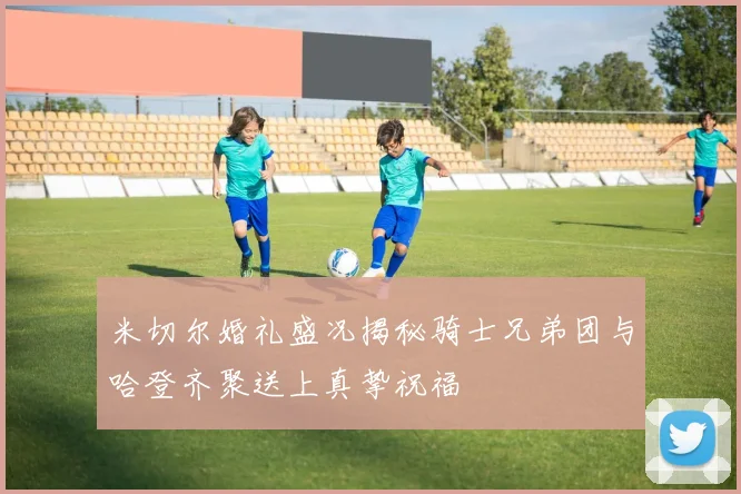 米切尔婚礼盛况揭秘骑士兄弟团与哈登齐聚送上真挚祝福