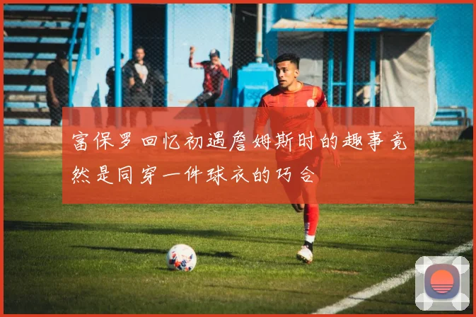 富保罗回忆初遇詹姆斯时的趣事竟然是同穿一件球衣的巧合
