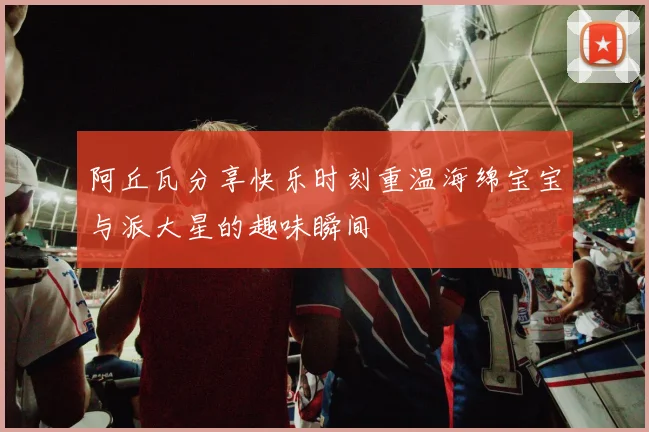 阿丘瓦分享快乐时刻重温海绵宝宝与派大星的趣味瞬间