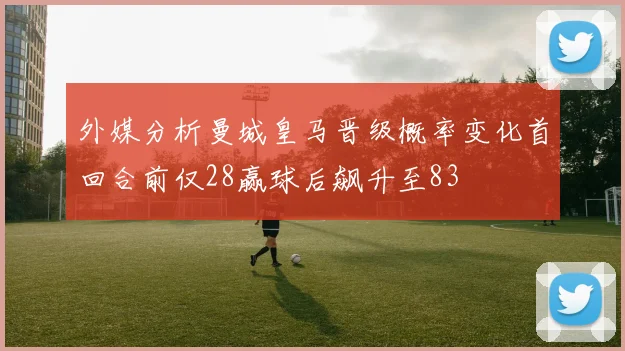 外媒分析曼城皇马晋级概率变化首回合前仅28赢球后飙升至83