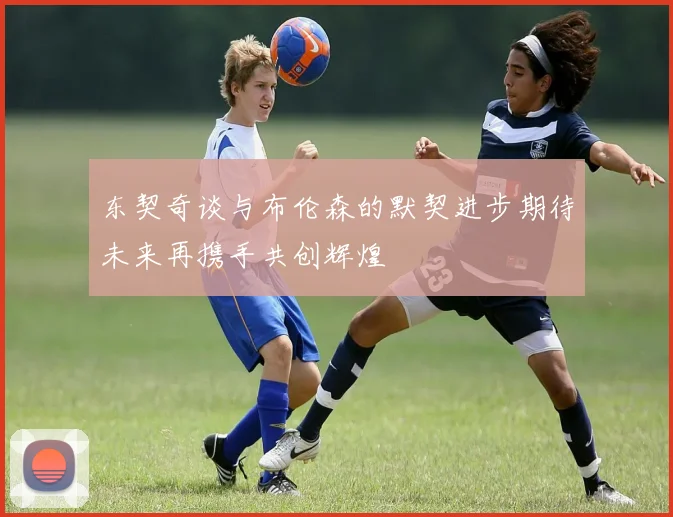 东契奇谈与布伦森的默契进步期待未来再携手共创辉煌