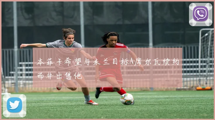 本菲卡希望与米兰目标A席尔瓦续约而非出售他