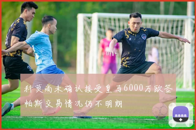 科莫尚未确认接受皇马6000万欧签帕斯交易情况仍不明朗