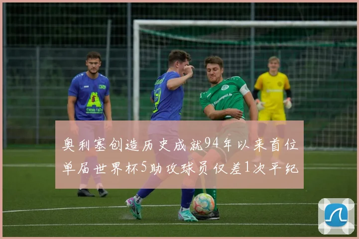 奥利塞创造历史成就94年以来首位单届世界杯5助攻球员仅差1次平纪录