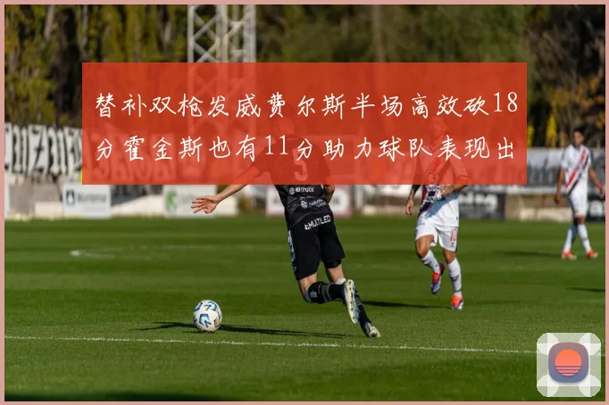 替补双枪发威费尔斯半场高效砍18分霍金斯也有11分助力球队表现出色