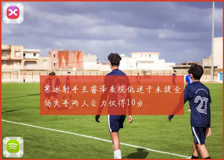 寒冰射手王睿泽表现低迷于米提全场失手两人合力仅得10分