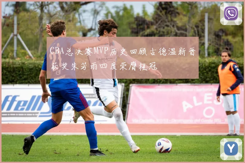 CBA总决赛MVP历史回顾古德温新晋获奖朱芳雨四度荣膺桂冠