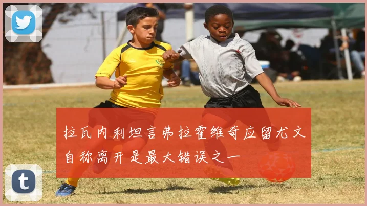 拉瓦内利坦言弗拉霍维奇应留尤文自称离开是最大错误之一