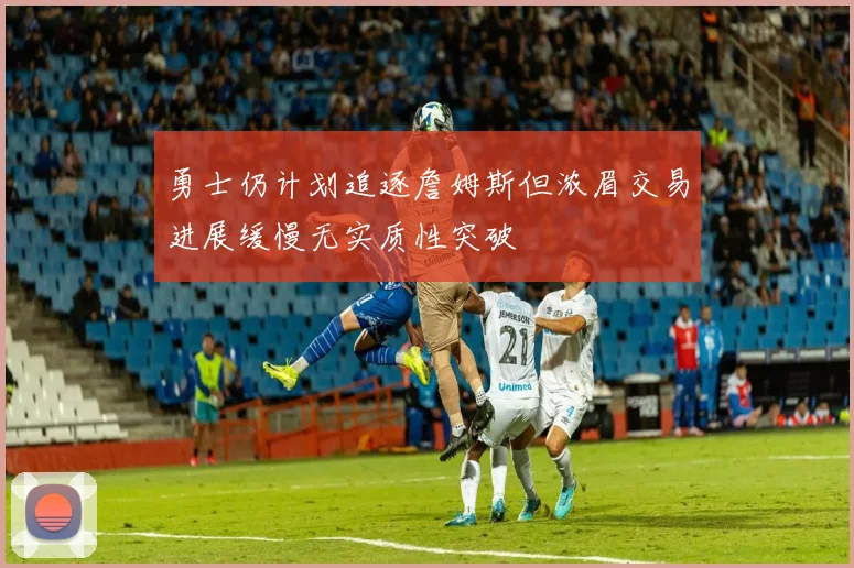 勇士仍计划追逐詹姆斯但浓眉交易进展缓慢无实质性突破