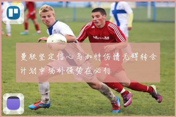 曼联坚定信心乌加特伤情无碍转会计划中场补强势在必行