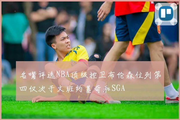 名嘴评选NBA顶级控卫布伦森位列第四仅次于文班约基奇和SGA