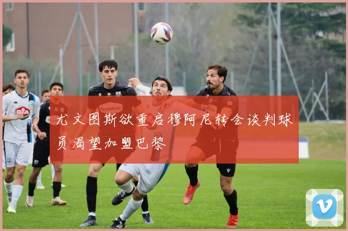 尤文图斯欲重启穆阿尼转会谈判球员渴望加盟巴黎