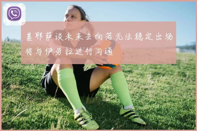 基耶萨谈未来去向若无法稳定出场将与伊劳拉进行沟通