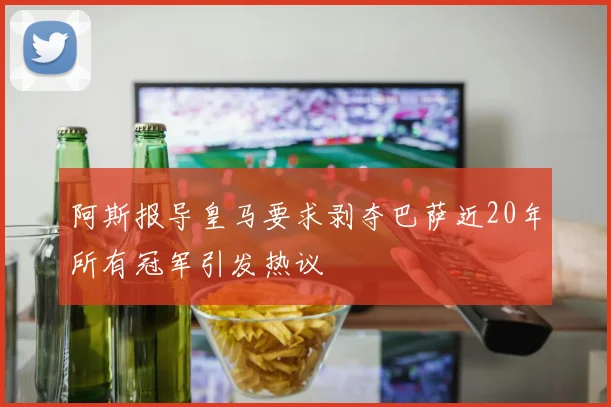 阿斯报导皇马要求剥夺巴萨近20年所有冠军引发热议