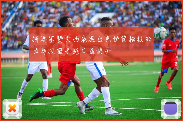 斯潘塞赞贝西表现出色护筐抢板能力与投篮手感日益提升