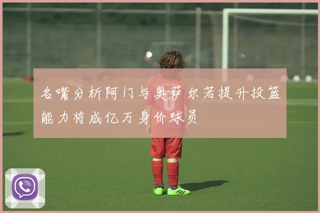 名嘴分析阿门与奥萨尔若提升投篮能力将成亿万身价球员