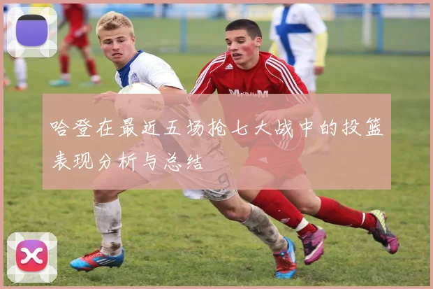 哈登在最近五场抢七大战中的投篮表现分析与总结
