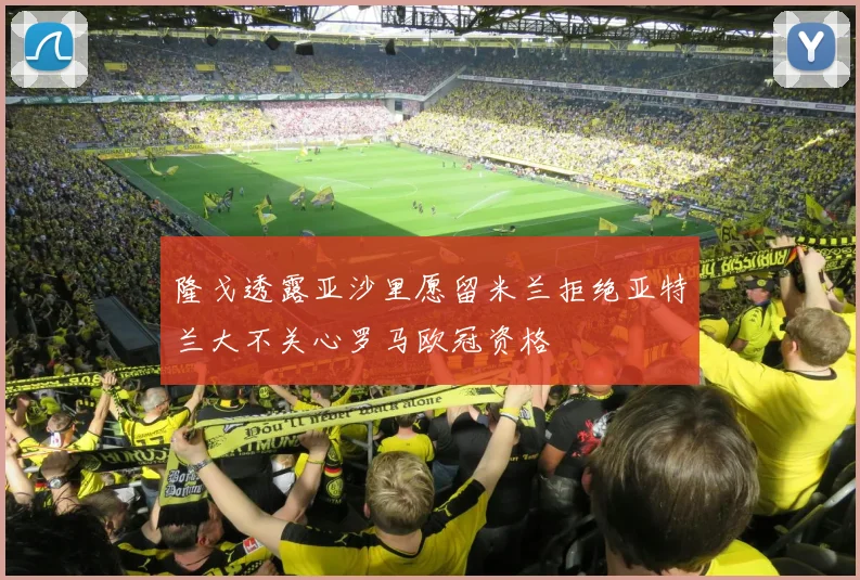 隆戈透露亚沙里愿留米兰拒绝亚特兰大不关心罗马欧冠资格