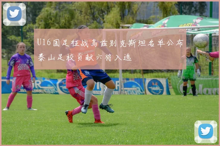 U16国足征战乌兹别克斯坦名单公布泰山足校贡献六将入选