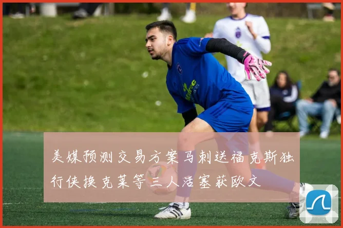 美媒预测交易方案马刺送福克斯独行侠换克莱等三人活塞获欧文