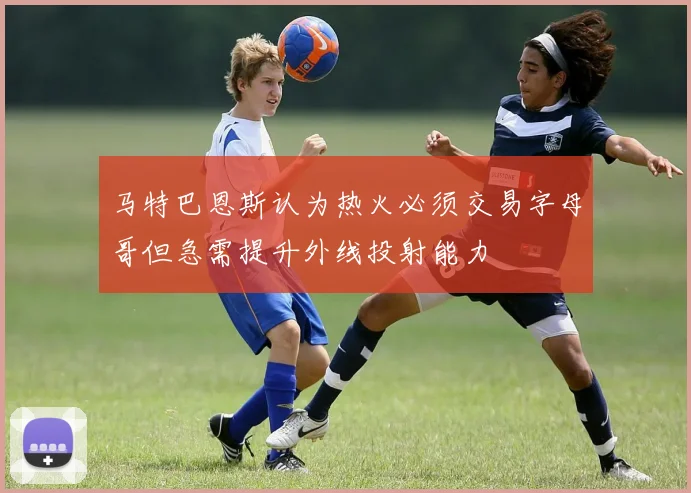 马特巴恩斯认为热火必须交易字母哥但急需提升外线投射能力