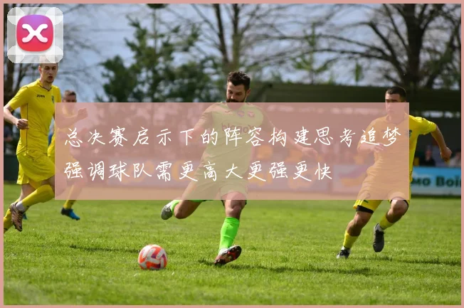 总决赛启示下的阵容构建思考追梦强调球队需更高大更强更快