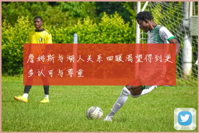 詹姆斯与湖人关系回暖渴望得到更多认可与尊重