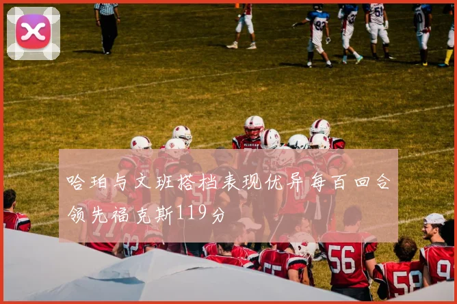 哈珀与文班搭档表现优异每百回合领先福克斯119分