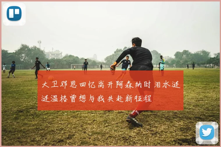 大卫邓恩回忆离开阿森纳时泪水涟涟温格曾想与我共赴新征程