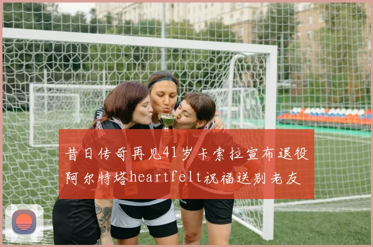 昔日传奇再见41岁卡索拉宣布退役阿尔特塔heartfelt祝福送别老友