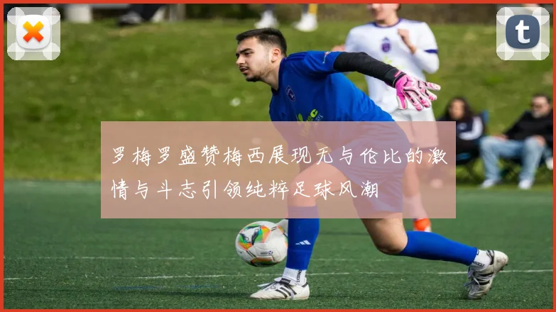 罗梅罗盛赞梅西展现无与伦比的激情与斗志引领纯粹足球风潮