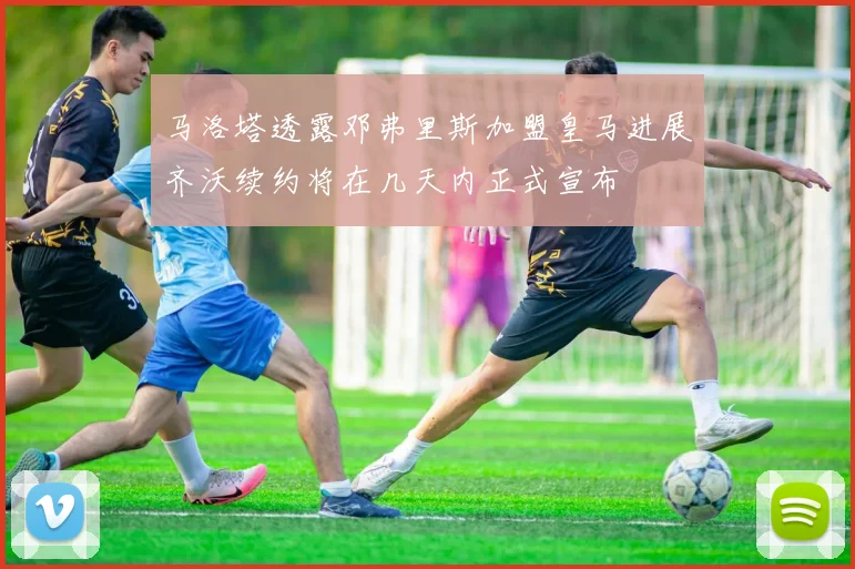马洛塔透露邓弗里斯加盟皇马进展齐沃续约将在几天内正式宣布