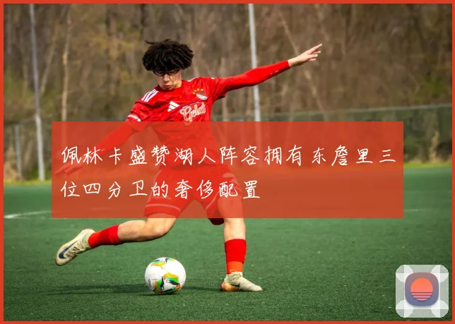 佩林卡盛赞湖人阵容拥有东詹里三位四分卫的奢侈配置