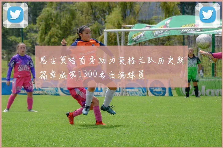 恩古莫哈首秀助力英格兰队历史新篇章成第1300名出场球员