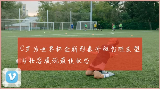 C罗为世界杯全新形象升级打理发型与妆容展现最佳状态